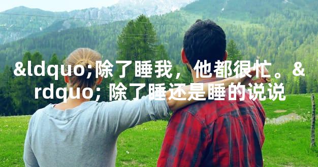 “除了睡我，他都很忙。” 除了睡还是睡的说说
